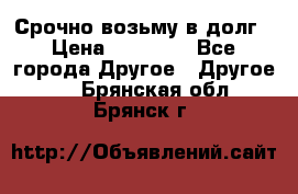 Срочно возьму в долг › Цена ­ 50 000 - Все города Другое » Другое   . Брянская обл.,Брянск г.